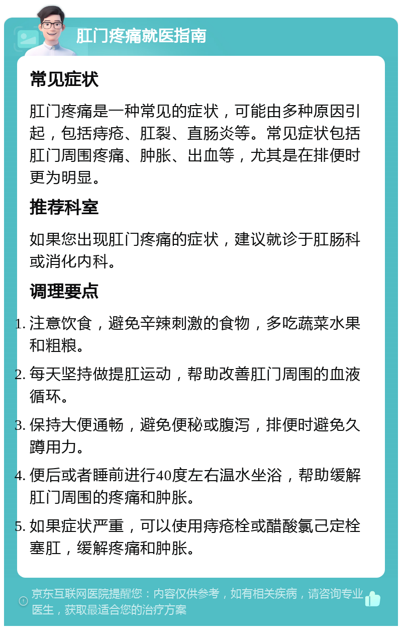 肛门疼痛就医指南 常见症状 肛门疼痛是一种常见的症状，可能由多种原因引起，包括痔疮、肛裂、直肠炎等。常见症状包括肛门周围疼痛、肿胀、出血等，尤其是在排便时更为明显。 推荐科室 如果您出现肛门疼痛的症状，建议就诊于肛肠科或消化内科。 调理要点 注意饮食，避免辛辣刺激的食物，多吃蔬菜水果和粗粮。 每天坚持做提肛运动，帮助改善肛门周围的血液循环。 保持大便通畅，避免便秘或腹泻，排便时避免久蹲用力。 便后或者睡前进行40度左右温水坐浴，帮助缓解肛门周围的疼痛和肿胀。 如果症状严重，可以使用痔疮栓或醋酸氯己定栓塞肛，缓解疼痛和肿胀。