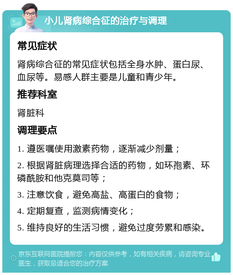 小儿肾病综合征的治疗与调理 常见症状 肾病综合征的常见症状包括全身水肿、蛋白尿、血尿等。易感人群主要是儿童和青少年。 推荐科室 肾脏科 调理要点 1. 遵医嘱使用激素药物，逐渐减少剂量； 2. 根据肾脏病理选择合适的药物，如环孢素、环磷酰胺和他克莫司等； 3. 注意饮食，避免高盐、高蛋白的食物； 4. 定期复查，监测病情变化； 5. 维持良好的生活习惯，避免过度劳累和感染。