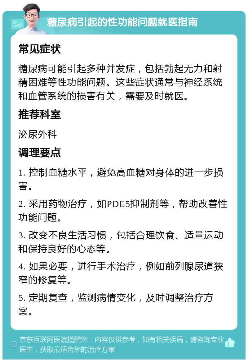 糖尿病引起的性功能问题就医指南 常见症状 糖尿病可能引起多种并发症，包括勃起无力和射精困难等性功能问题。这些症状通常与神经系统和血管系统的损害有关，需要及时就医。 推荐科室 泌尿外科 调理要点 1. 控制血糖水平，避免高血糖对身体的进一步损害。 2. 采用药物治疗，如PDE5抑制剂等，帮助改善性功能问题。 3. 改变不良生活习惯，包括合理饮食、适量运动和保持良好的心态等。 4. 如果必要，进行手术治疗，例如前列腺尿道狭窄的修复等。 5. 定期复查，监测病情变化，及时调整治疗方案。