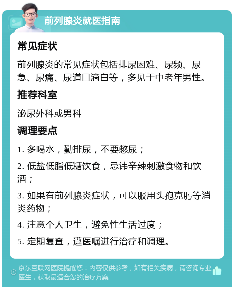 前列腺炎就医指南 常见症状 前列腺炎的常见症状包括排尿困难、尿频、尿急、尿痛、尿道口滴白等，多见于中老年男性。 推荐科室 泌尿外科或男科 调理要点 1. 多喝水，勤排尿，不要憋尿； 2. 低盐低脂低糖饮食，忌讳辛辣刺激食物和饮酒； 3. 如果有前列腺炎症状，可以服用头孢克肟等消炎药物； 4. 注意个人卫生，避免性生活过度； 5. 定期复查，遵医嘱进行治疗和调理。