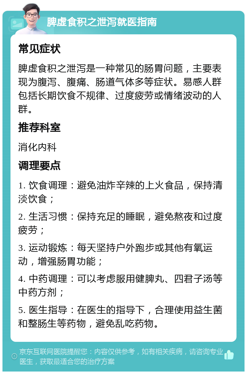 脾虚食积之泄泻就医指南 常见症状 脾虚食积之泄泻是一种常见的肠胃问题，主要表现为腹泻、腹痛、肠道气体多等症状。易感人群包括长期饮食不规律、过度疲劳或情绪波动的人群。 推荐科室 消化内科 调理要点 1. 饮食调理：避免油炸辛辣的上火食品，保持清淡饮食； 2. 生活习惯：保持充足的睡眠，避免熬夜和过度疲劳； 3. 运动锻炼：每天坚持户外跑步或其他有氧运动，增强肠胃功能； 4. 中药调理：可以考虑服用健脾丸、四君子汤等中药方剂； 5. 医生指导：在医生的指导下，合理使用益生菌和整肠生等药物，避免乱吃药物。