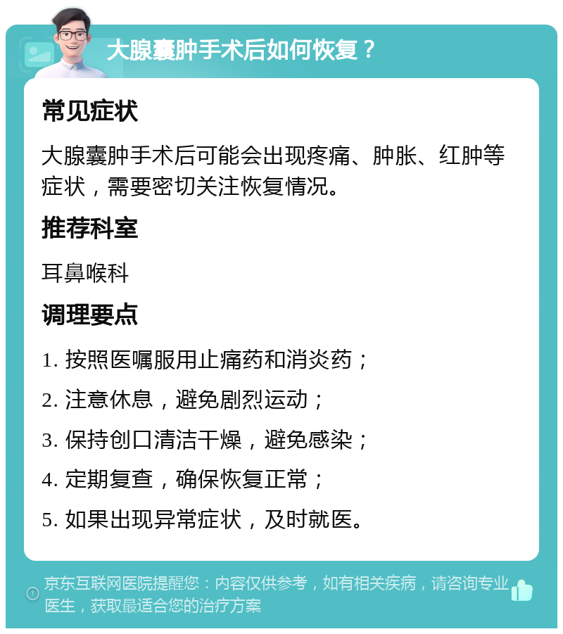 大腺囊肿手术后如何恢复？ 常见症状 大腺囊肿手术后可能会出现疼痛、肿胀、红肿等症状，需要密切关注恢复情况。 推荐科室 耳鼻喉科 调理要点 1. 按照医嘱服用止痛药和消炎药； 2. 注意休息，避免剧烈运动； 3. 保持创口清洁干燥，避免感染； 4. 定期复查，确保恢复正常； 5. 如果出现异常症状，及时就医。