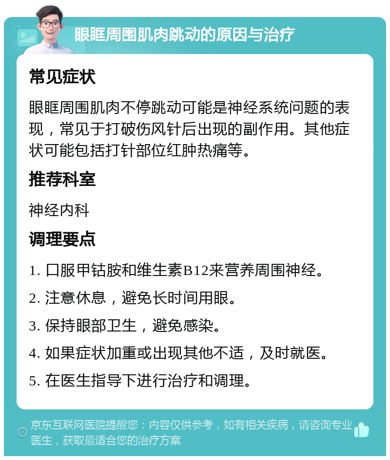 眼眶周围肌肉跳动的原因与治疗 常见症状 眼眶周围肌肉不停跳动可能是神经系统问题的表现，常见于打破伤风针后出现的副作用。其他症状可能包括打针部位红肿热痛等。 推荐科室 神经内科 调理要点 1. 口服甲钴胺和维生素B12来营养周围神经。 2. 注意休息，避免长时间用眼。 3. 保持眼部卫生，避免感染。 4. 如果症状加重或出现其他不适，及时就医。 5. 在医生指导下进行治疗和调理。