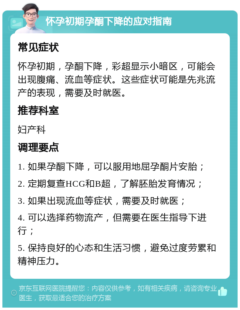 怀孕初期孕酮下降的应对指南 常见症状 怀孕初期，孕酮下降，彩超显示小暗区，可能会出现腹痛、流血等症状。这些症状可能是先兆流产的表现，需要及时就医。 推荐科室 妇产科 调理要点 1. 如果孕酮下降，可以服用地屈孕酮片安胎； 2. 定期复查HCG和B超，了解胚胎发育情况； 3. 如果出现流血等症状，需要及时就医； 4. 可以选择药物流产，但需要在医生指导下进行； 5. 保持良好的心态和生活习惯，避免过度劳累和精神压力。