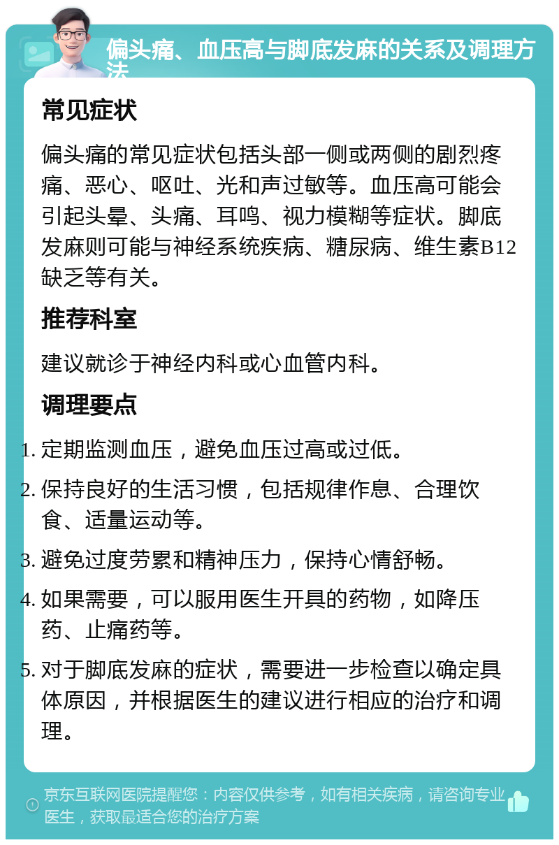 偏头痛、血压高与脚底发麻的关系及调理方法 常见症状 偏头痛的常见症状包括头部一侧或两侧的剧烈疼痛、恶心、呕吐、光和声过敏等。血压高可能会引起头晕、头痛、耳鸣、视力模糊等症状。脚底发麻则可能与神经系统疾病、糖尿病、维生素B12缺乏等有关。 推荐科室 建议就诊于神经内科或心血管内科。 调理要点 定期监测血压，避免血压过高或过低。 保持良好的生活习惯，包括规律作息、合理饮食、适量运动等。 避免过度劳累和精神压力，保持心情舒畅。 如果需要，可以服用医生开具的药物，如降压药、止痛药等。 对于脚底发麻的症状，需要进一步检查以确定具体原因，并根据医生的建议进行相应的治疗和调理。