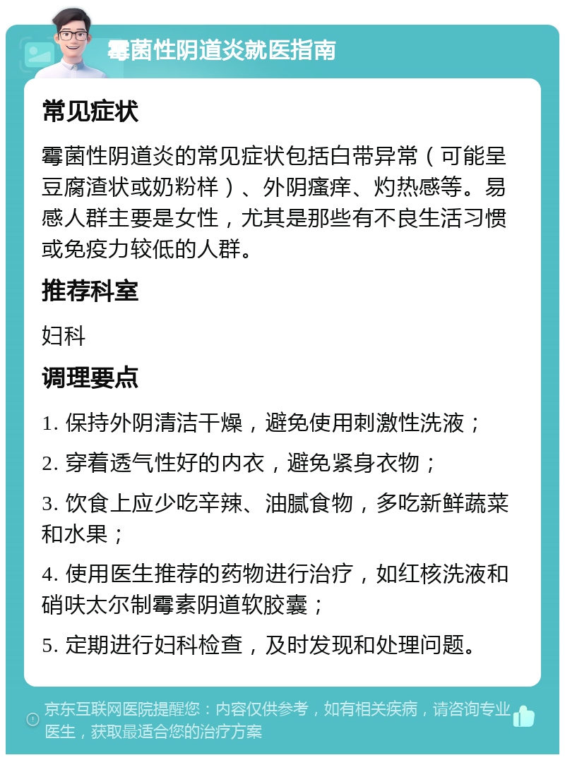 霉菌性阴道炎就医指南 常见症状 霉菌性阴道炎的常见症状包括白带异常（可能呈豆腐渣状或奶粉样）、外阴瘙痒、灼热感等。易感人群主要是女性，尤其是那些有不良生活习惯或免疫力较低的人群。 推荐科室 妇科 调理要点 1. 保持外阴清洁干燥，避免使用刺激性洗液； 2. 穿着透气性好的内衣，避免紧身衣物； 3. 饮食上应少吃辛辣、油腻食物，多吃新鲜蔬菜和水果； 4. 使用医生推荐的药物进行治疗，如红核洗液和硝呋太尔制霉素阴道软胶囊； 5. 定期进行妇科检查，及时发现和处理问题。