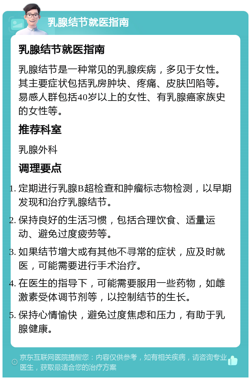 乳腺结节就医指南 乳腺结节就医指南 乳腺结节是一种常见的乳腺疾病，多见于女性。其主要症状包括乳房肿块、疼痛、皮肤凹陷等。易感人群包括40岁以上的女性、有乳腺癌家族史的女性等。 推荐科室 乳腺外科 调理要点 定期进行乳腺B超检查和肿瘤标志物检测，以早期发现和治疗乳腺结节。 保持良好的生活习惯，包括合理饮食、适量运动、避免过度疲劳等。 如果结节增大或有其他不寻常的症状，应及时就医，可能需要进行手术治疗。 在医生的指导下，可能需要服用一些药物，如雌激素受体调节剂等，以控制结节的生长。 保持心情愉快，避免过度焦虑和压力，有助于乳腺健康。