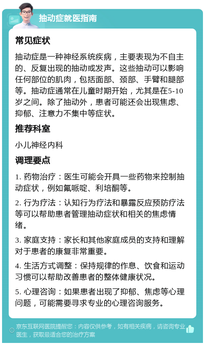 抽动症就医指南 常见症状 抽动症是一种神经系统疾病，主要表现为不自主的、反复出现的抽动或发声。这些抽动可以影响任何部位的肌肉，包括面部、颈部、手臂和腿部等。抽动症通常在儿童时期开始，尤其是在5-10岁之间。除了抽动外，患者可能还会出现焦虑、抑郁、注意力不集中等症状。 推荐科室 小儿神经内科 调理要点 1. 药物治疗：医生可能会开具一些药物来控制抽动症状，例如氟哌啶、利培酮等。 2. 行为疗法：认知行为疗法和暴露反应预防疗法等可以帮助患者管理抽动症状和相关的焦虑情绪。 3. 家庭支持：家长和其他家庭成员的支持和理解对于患者的康复非常重要。 4. 生活方式调整：保持规律的作息、饮食和运动习惯可以帮助改善患者的整体健康状况。 5. 心理咨询：如果患者出现了抑郁、焦虑等心理问题，可能需要寻求专业的心理咨询服务。