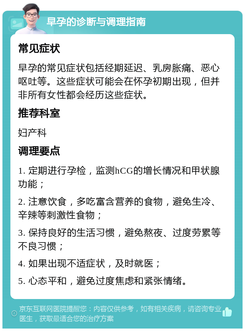 早孕的诊断与调理指南 常见症状 早孕的常见症状包括经期延迟、乳房胀痛、恶心呕吐等。这些症状可能会在怀孕初期出现，但并非所有女性都会经历这些症状。 推荐科室 妇产科 调理要点 1. 定期进行孕检，监测hCG的增长情况和甲状腺功能； 2. 注意饮食，多吃富含营养的食物，避免生冷、辛辣等刺激性食物； 3. 保持良好的生活习惯，避免熬夜、过度劳累等不良习惯； 4. 如果出现不适症状，及时就医； 5. 心态平和，避免过度焦虑和紧张情绪。