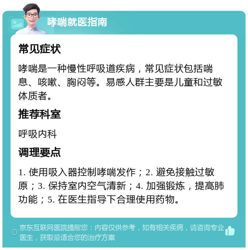 哮喘就医指南 常见症状 哮喘是一种慢性呼吸道疾病，常见症状包括喘息、咳嗽、胸闷等。易感人群主要是儿童和过敏体质者。 推荐科室 呼吸内科 调理要点 1. 使用吸入器控制哮喘发作；2. 避免接触过敏原；3. 保持室内空气清新；4. 加强锻炼，提高肺功能；5. 在医生指导下合理使用药物。