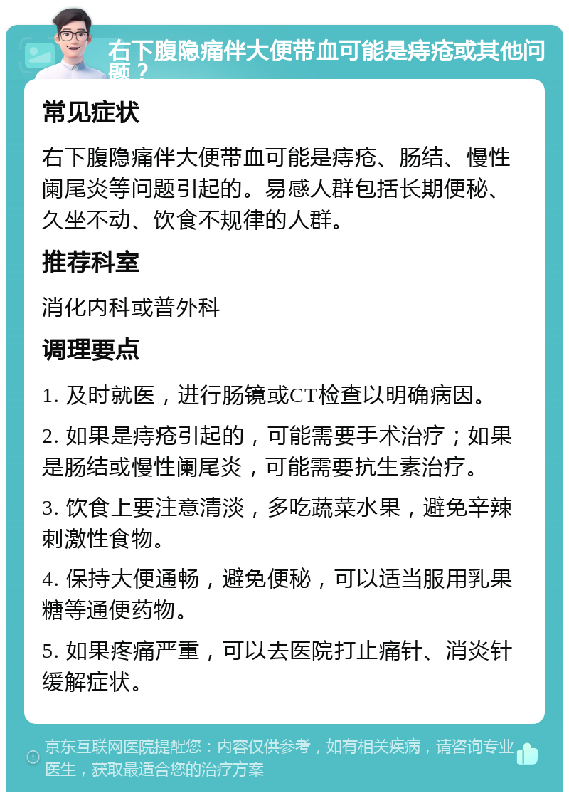 右下腹隐痛伴大便带血可能是痔疮或其他问题？ 常见症状 右下腹隐痛伴大便带血可能是痔疮、肠结、慢性阑尾炎等问题引起的。易感人群包括长期便秘、久坐不动、饮食不规律的人群。 推荐科室 消化内科或普外科 调理要点 1. 及时就医，进行肠镜或CT检查以明确病因。 2. 如果是痔疮引起的，可能需要手术治疗；如果是肠结或慢性阑尾炎，可能需要抗生素治疗。 3. 饮食上要注意清淡，多吃蔬菜水果，避免辛辣刺激性食物。 4. 保持大便通畅，避免便秘，可以适当服用乳果糖等通便药物。 5. 如果疼痛严重，可以去医院打止痛针、消炎针缓解症状。