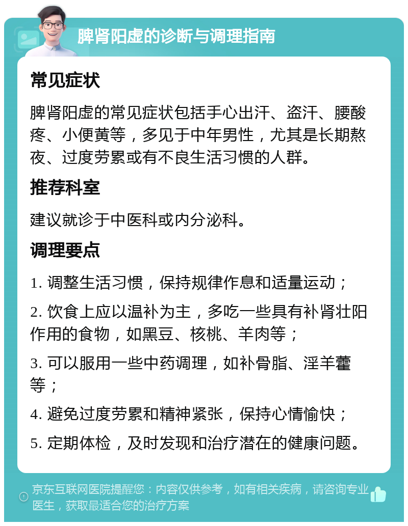 脾肾阳虚的诊断与调理指南 常见症状 脾肾阳虚的常见症状包括手心出汗、盗汗、腰酸疼、小便黄等，多见于中年男性，尤其是长期熬夜、过度劳累或有不良生活习惯的人群。 推荐科室 建议就诊于中医科或内分泌科。 调理要点 1. 调整生活习惯，保持规律作息和适量运动； 2. 饮食上应以温补为主，多吃一些具有补肾壮阳作用的食物，如黑豆、核桃、羊肉等； 3. 可以服用一些中药调理，如补骨脂、淫羊藿等； 4. 避免过度劳累和精神紧张，保持心情愉快； 5. 定期体检，及时发现和治疗潜在的健康问题。