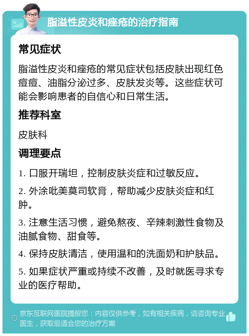 脂溢性皮炎和痤疮的治疗指南 常见症状 脂溢性皮炎和痤疮的常见症状包括皮肤出现红色痘痘、油脂分泌过多、皮肤发炎等。这些症状可能会影响患者的自信心和日常生活。 推荐科室 皮肤科 调理要点 1. 口服开瑞坦，控制皮肤炎症和过敏反应。 2. 外涂吡美莫司软膏，帮助减少皮肤炎症和红肿。 3. 注意生活习惯，避免熬夜、辛辣刺激性食物及油腻食物、甜食等。 4. 保持皮肤清洁，使用温和的洗面奶和护肤品。 5. 如果症状严重或持续不改善，及时就医寻求专业的医疗帮助。