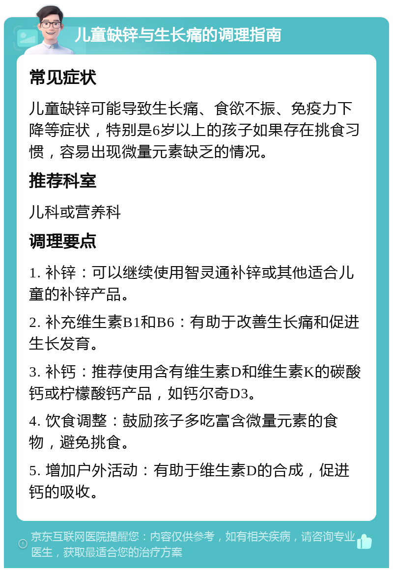 儿童缺锌与生长痛的调理指南 常见症状 儿童缺锌可能导致生长痛、食欲不振、免疫力下降等症状，特别是6岁以上的孩子如果存在挑食习惯，容易出现微量元素缺乏的情况。 推荐科室 儿科或营养科 调理要点 1. 补锌：可以继续使用智灵通补锌或其他适合儿童的补锌产品。 2. 补充维生素B1和B6：有助于改善生长痛和促进生长发育。 3. 补钙：推荐使用含有维生素D和维生素K的碳酸钙或柠檬酸钙产品，如钙尔奇D3。 4. 饮食调整：鼓励孩子多吃富含微量元素的食物，避免挑食。 5. 增加户外活动：有助于维生素D的合成，促进钙的吸收。