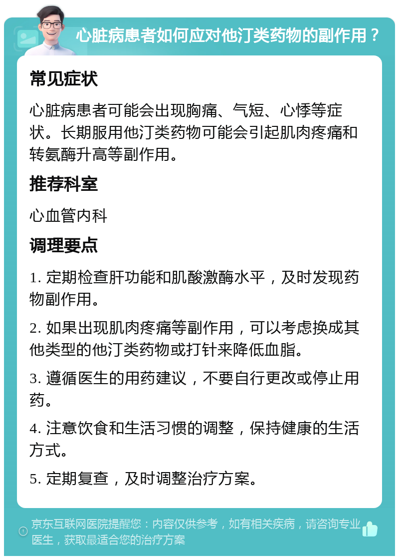 心脏病患者如何应对他汀类药物的副作用？ 常见症状 心脏病患者可能会出现胸痛、气短、心悸等症状。长期服用他汀类药物可能会引起肌肉疼痛和转氨酶升高等副作用。 推荐科室 心血管内科 调理要点 1. 定期检查肝功能和肌酸激酶水平，及时发现药物副作用。 2. 如果出现肌肉疼痛等副作用，可以考虑换成其他类型的他汀类药物或打针来降低血脂。 3. 遵循医生的用药建议，不要自行更改或停止用药。 4. 注意饮食和生活习惯的调整，保持健康的生活方式。 5. 定期复查，及时调整治疗方案。