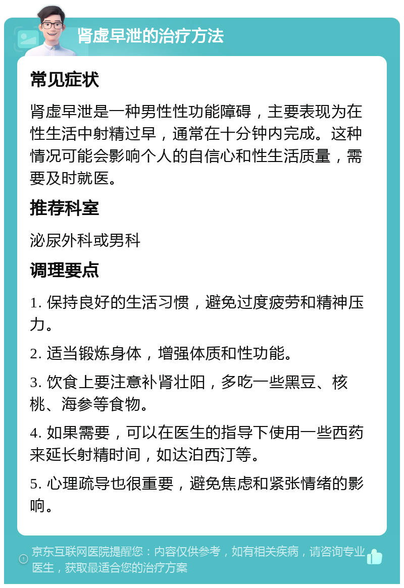 肾虚早泄的治疗方法 常见症状 肾虚早泄是一种男性性功能障碍，主要表现为在性生活中射精过早，通常在十分钟内完成。这种情况可能会影响个人的自信心和性生活质量，需要及时就医。 推荐科室 泌尿外科或男科 调理要点 1. 保持良好的生活习惯，避免过度疲劳和精神压力。 2. 适当锻炼身体，增强体质和性功能。 3. 饮食上要注意补肾壮阳，多吃一些黑豆、核桃、海参等食物。 4. 如果需要，可以在医生的指导下使用一些西药来延长射精时间，如达泊西汀等。 5. 心理疏导也很重要，避免焦虑和紧张情绪的影响。