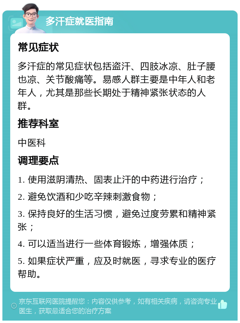 多汗症就医指南 常见症状 多汗症的常见症状包括盗汗、四肢冰凉、肚子腰也凉、关节酸痛等。易感人群主要是中年人和老年人，尤其是那些长期处于精神紧张状态的人群。 推荐科室 中医科 调理要点 1. 使用滋阴清热、固表止汗的中药进行治疗； 2. 避免饮酒和少吃辛辣刺激食物； 3. 保持良好的生活习惯，避免过度劳累和精神紧张； 4. 可以适当进行一些体育锻炼，增强体质； 5. 如果症状严重，应及时就医，寻求专业的医疗帮助。