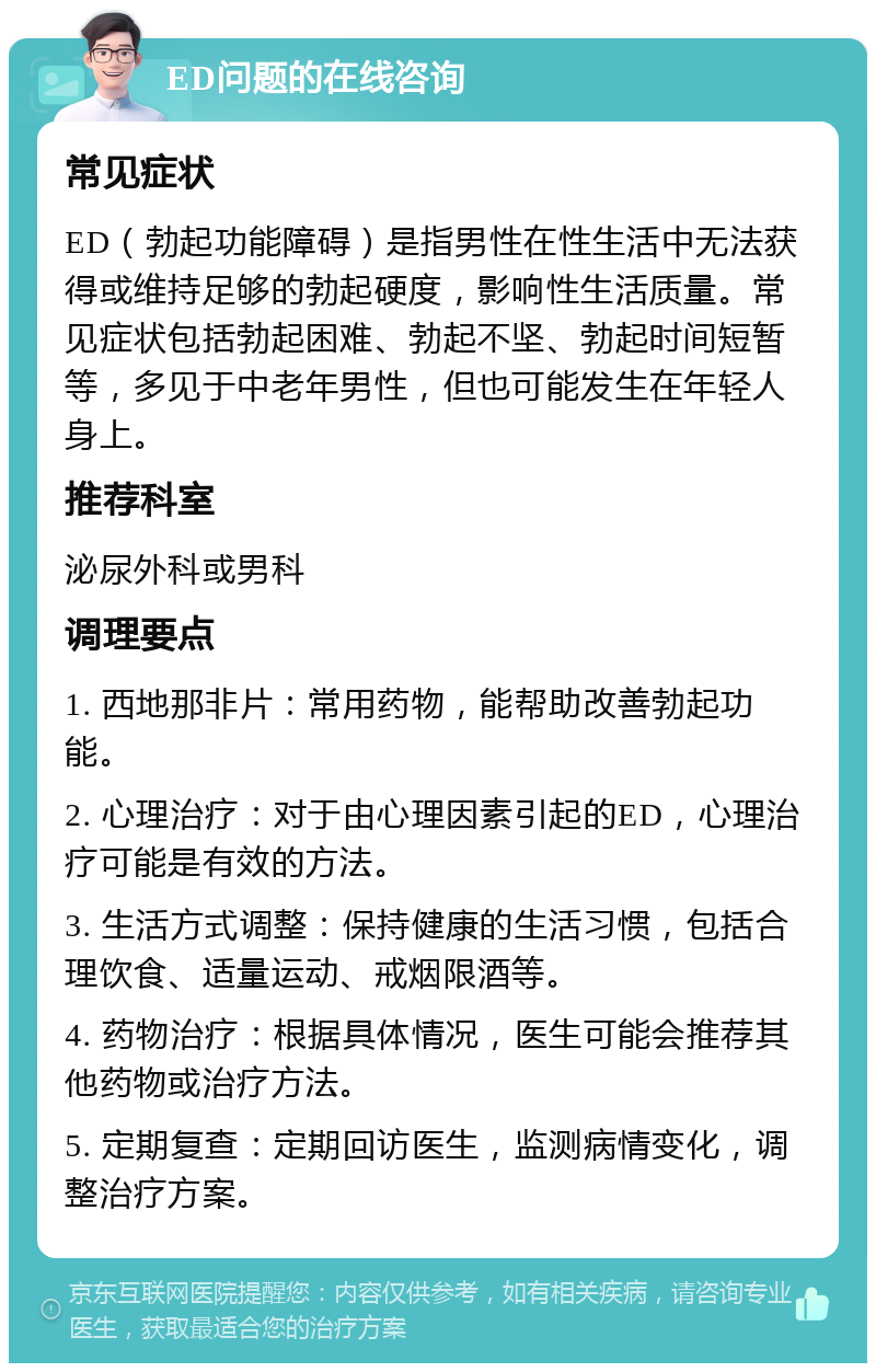 ED问题的在线咨询 常见症状 ED（勃起功能障碍）是指男性在性生活中无法获得或维持足够的勃起硬度，影响性生活质量。常见症状包括勃起困难、勃起不坚、勃起时间短暂等，多见于中老年男性，但也可能发生在年轻人身上。 推荐科室 泌尿外科或男科 调理要点 1. 西地那非片：常用药物，能帮助改善勃起功能。 2. 心理治疗：对于由心理因素引起的ED，心理治疗可能是有效的方法。 3. 生活方式调整：保持健康的生活习惯，包括合理饮食、适量运动、戒烟限酒等。 4. 药物治疗：根据具体情况，医生可能会推荐其他药物或治疗方法。 5. 定期复查：定期回访医生，监测病情变化，调整治疗方案。