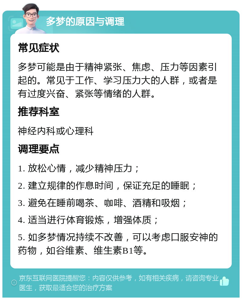 多梦的原因与调理 常见症状 多梦可能是由于精神紧张、焦虑、压力等因素引起的。常见于工作、学习压力大的人群，或者是有过度兴奋、紧张等情绪的人群。 推荐科室 神经内科或心理科 调理要点 1. 放松心情，减少精神压力； 2. 建立规律的作息时间，保证充足的睡眠； 3. 避免在睡前喝茶、咖啡、酒精和吸烟； 4. 适当进行体育锻炼，增强体质； 5. 如多梦情况持续不改善，可以考虑口服安神的药物，如谷维素、维生素B1等。