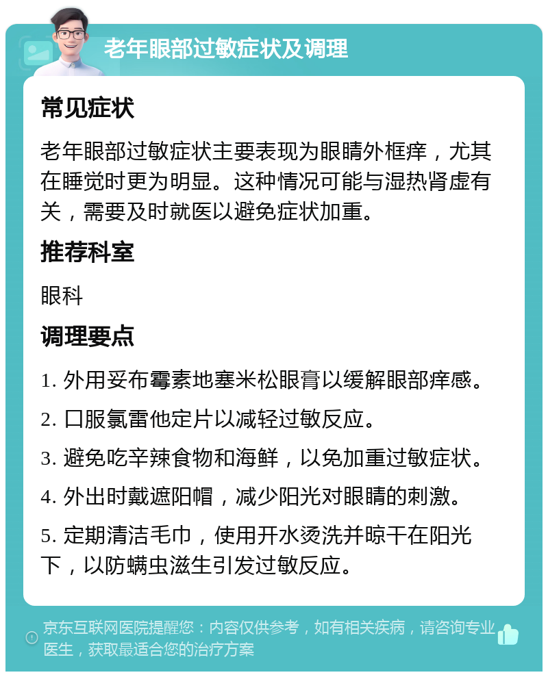 老年眼部过敏症状及调理 常见症状 老年眼部过敏症状主要表现为眼睛外框痒，尤其在睡觉时更为明显。这种情况可能与湿热肾虚有关，需要及时就医以避免症状加重。 推荐科室 眼科 调理要点 1. 外用妥布霉素地塞米松眼膏以缓解眼部痒感。 2. 口服氯雷他定片以减轻过敏反应。 3. 避免吃辛辣食物和海鲜，以免加重过敏症状。 4. 外出时戴遮阳帽，减少阳光对眼睛的刺激。 5. 定期清洁毛巾，使用开水烫洗并晾干在阳光下，以防螨虫滋生引发过敏反应。