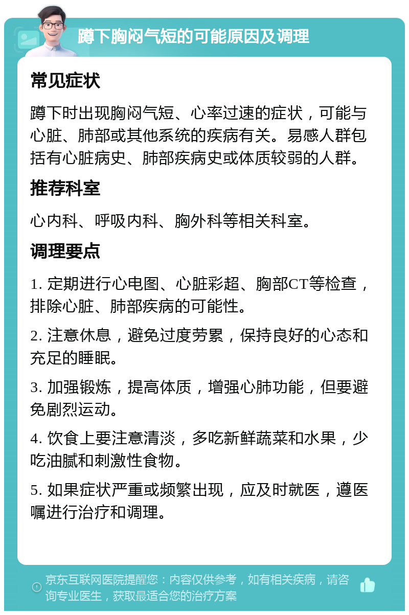 蹲下胸闷气短的可能原因及调理 常见症状 蹲下时出现胸闷气短、心率过速的症状，可能与心脏、肺部或其他系统的疾病有关。易感人群包括有心脏病史、肺部疾病史或体质较弱的人群。 推荐科室 心内科、呼吸内科、胸外科等相关科室。 调理要点 1. 定期进行心电图、心脏彩超、胸部CT等检查，排除心脏、肺部疾病的可能性。 2. 注意休息，避免过度劳累，保持良好的心态和充足的睡眠。 3. 加强锻炼，提高体质，增强心肺功能，但要避免剧烈运动。 4. 饮食上要注意清淡，多吃新鲜蔬菜和水果，少吃油腻和刺激性食物。 5. 如果症状严重或频繁出现，应及时就医，遵医嘱进行治疗和调理。