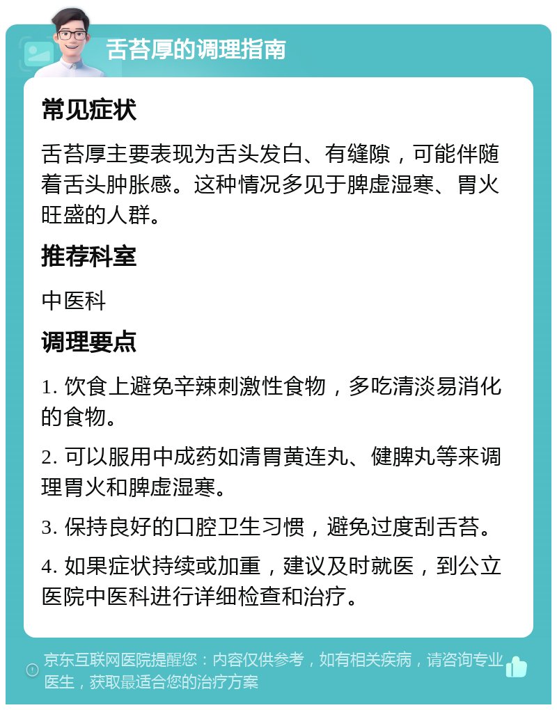 舌苔厚的调理指南 常见症状 舌苔厚主要表现为舌头发白、有缝隙，可能伴随着舌头肿胀感。这种情况多见于脾虚湿寒、胃火旺盛的人群。 推荐科室 中医科 调理要点 1. 饮食上避免辛辣刺激性食物，多吃清淡易消化的食物。 2. 可以服用中成药如清胃黄连丸、健脾丸等来调理胃火和脾虚湿寒。 3. 保持良好的口腔卫生习惯，避免过度刮舌苔。 4. 如果症状持续或加重，建议及时就医，到公立医院中医科进行详细检查和治疗。