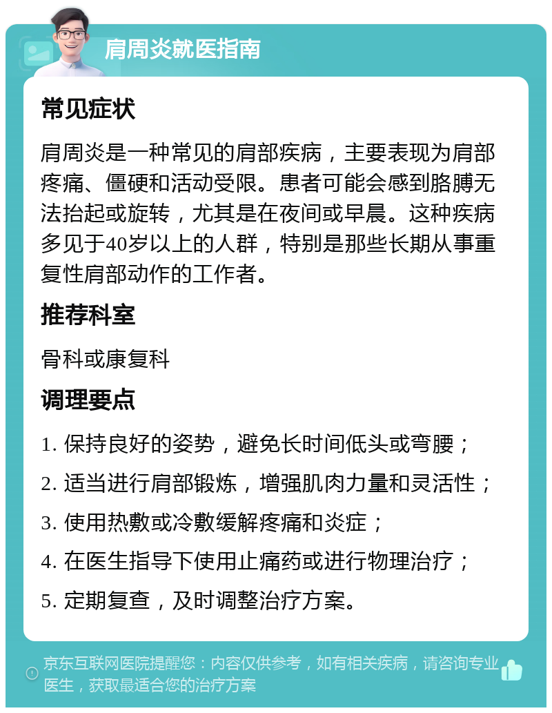 肩周炎就医指南 常见症状 肩周炎是一种常见的肩部疾病，主要表现为肩部疼痛、僵硬和活动受限。患者可能会感到胳膊无法抬起或旋转，尤其是在夜间或早晨。这种疾病多见于40岁以上的人群，特别是那些长期从事重复性肩部动作的工作者。 推荐科室 骨科或康复科 调理要点 1. 保持良好的姿势，避免长时间低头或弯腰； 2. 适当进行肩部锻炼，增强肌肉力量和灵活性； 3. 使用热敷或冷敷缓解疼痛和炎症； 4. 在医生指导下使用止痛药或进行物理治疗； 5. 定期复查，及时调整治疗方案。