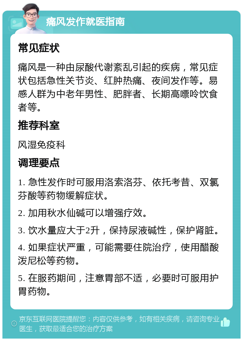 痛风发作就医指南 常见症状 痛风是一种由尿酸代谢紊乱引起的疾病，常见症状包括急性关节炎、红肿热痛、夜间发作等。易感人群为中老年男性、肥胖者、长期高嘌呤饮食者等。 推荐科室 风湿免疫科 调理要点 1. 急性发作时可服用洛索洛芬、依托考昔、双氯芬酸等药物缓解症状。 2. 加用秋水仙碱可以增强疗效。 3. 饮水量应大于2升，保持尿液碱性，保护肾脏。 4. 如果症状严重，可能需要住院治疗，使用醋酸泼尼松等药物。 5. 在服药期间，注意胃部不适，必要时可服用护胃药物。