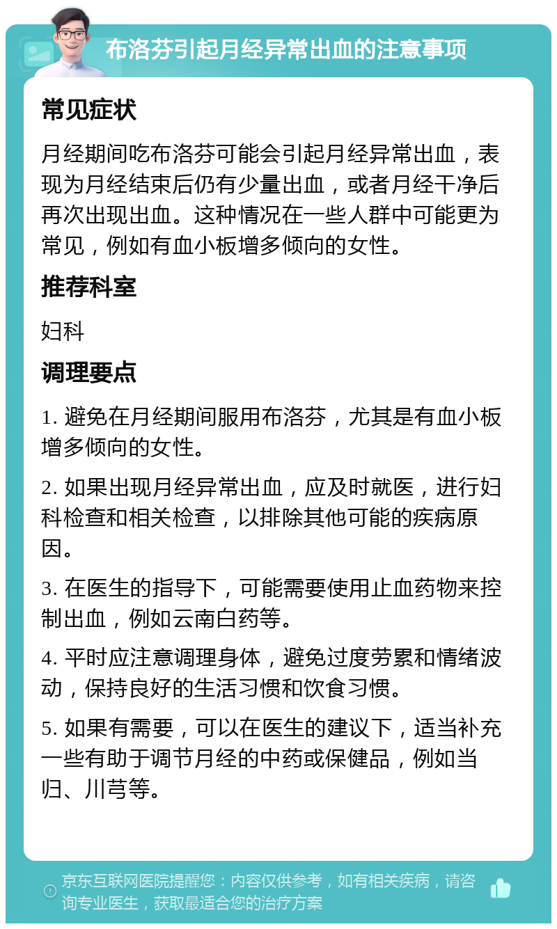 布洛芬引起月经异常出血的注意事项 常见症状 月经期间吃布洛芬可能会引起月经异常出血，表现为月经结束后仍有少量出血，或者月经干净后再次出现出血。这种情况在一些人群中可能更为常见，例如有血小板增多倾向的女性。 推荐科室 妇科 调理要点 1. 避免在月经期间服用布洛芬，尤其是有血小板增多倾向的女性。 2. 如果出现月经异常出血，应及时就医，进行妇科检查和相关检查，以排除其他可能的疾病原因。 3. 在医生的指导下，可能需要使用止血药物来控制出血，例如云南白药等。 4. 平时应注意调理身体，避免过度劳累和情绪波动，保持良好的生活习惯和饮食习惯。 5. 如果有需要，可以在医生的建议下，适当补充一些有助于调节月经的中药或保健品，例如当归、川芎等。