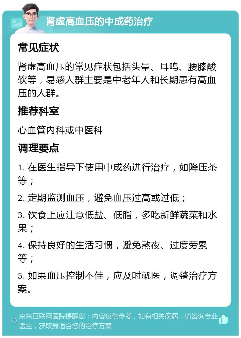 肾虚高血压的中成药治疗 常见症状 肾虚高血压的常见症状包括头晕、耳鸣、腰膝酸软等，易感人群主要是中老年人和长期患有高血压的人群。 推荐科室 心血管内科或中医科 调理要点 1. 在医生指导下使用中成药进行治疗，如降压茶等； 2. 定期监测血压，避免血压过高或过低； 3. 饮食上应注意低盐、低脂，多吃新鲜蔬菜和水果； 4. 保持良好的生活习惯，避免熬夜、过度劳累等； 5. 如果血压控制不佳，应及时就医，调整治疗方案。