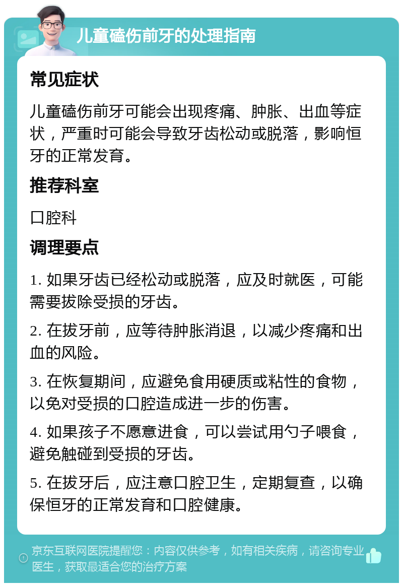 儿童磕伤前牙的处理指南 常见症状 儿童磕伤前牙可能会出现疼痛、肿胀、出血等症状，严重时可能会导致牙齿松动或脱落，影响恒牙的正常发育。 推荐科室 口腔科 调理要点 1. 如果牙齿已经松动或脱落，应及时就医，可能需要拔除受损的牙齿。 2. 在拔牙前，应等待肿胀消退，以减少疼痛和出血的风险。 3. 在恢复期间，应避免食用硬质或粘性的食物，以免对受损的口腔造成进一步的伤害。 4. 如果孩子不愿意进食，可以尝试用勺子喂食，避免触碰到受损的牙齿。 5. 在拔牙后，应注意口腔卫生，定期复查，以确保恒牙的正常发育和口腔健康。