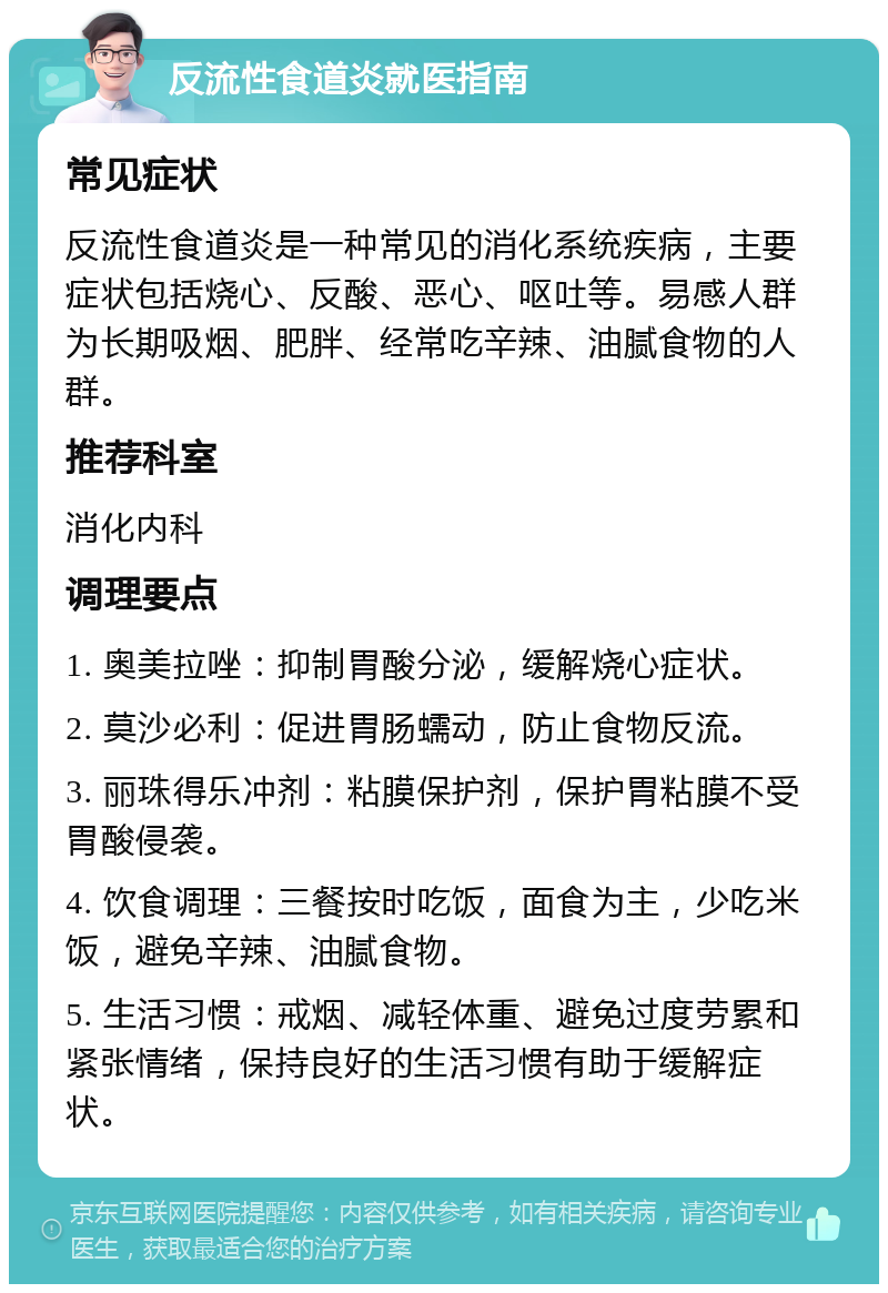 反流性食道炎就医指南 常见症状 反流性食道炎是一种常见的消化系统疾病，主要症状包括烧心、反酸、恶心、呕吐等。易感人群为长期吸烟、肥胖、经常吃辛辣、油腻食物的人群。 推荐科室 消化内科 调理要点 1. 奥美拉唑：抑制胃酸分泌，缓解烧心症状。 2. 莫沙必利：促进胃肠蠕动，防止食物反流。 3. 丽珠得乐冲剂：粘膜保护剂，保护胃粘膜不受胃酸侵袭。 4. 饮食调理：三餐按时吃饭，面食为主，少吃米饭，避免辛辣、油腻食物。 5. 生活习惯：戒烟、减轻体重、避免过度劳累和紧张情绪，保持良好的生活习惯有助于缓解症状。