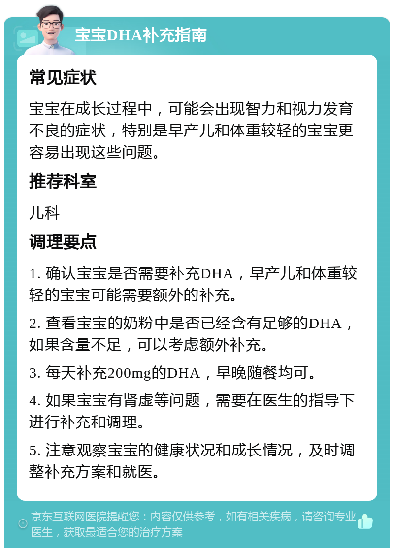 宝宝DHA补充指南 常见症状 宝宝在成长过程中，可能会出现智力和视力发育不良的症状，特别是早产儿和体重较轻的宝宝更容易出现这些问题。 推荐科室 儿科 调理要点 1. 确认宝宝是否需要补充DHA，早产儿和体重较轻的宝宝可能需要额外的补充。 2. 查看宝宝的奶粉中是否已经含有足够的DHA，如果含量不足，可以考虑额外补充。 3. 每天补充200mg的DHA，早晚随餐均可。 4. 如果宝宝有肾虚等问题，需要在医生的指导下进行补充和调理。 5. 注意观察宝宝的健康状况和成长情况，及时调整补充方案和就医。