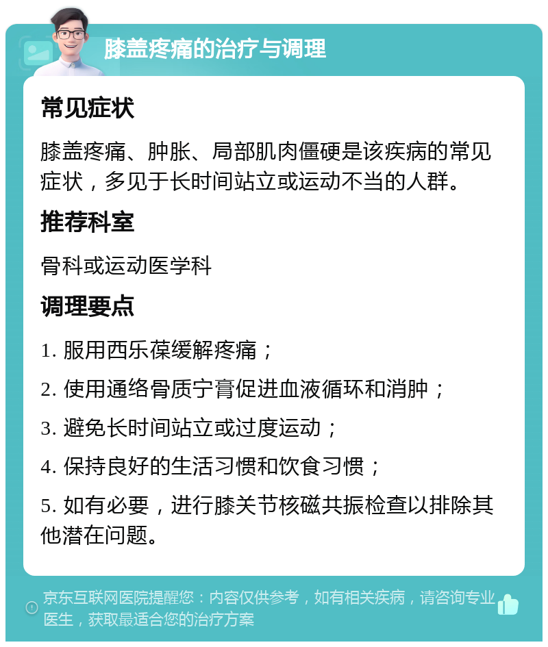 膝盖疼痛的治疗与调理 常见症状 膝盖疼痛、肿胀、局部肌肉僵硬是该疾病的常见症状，多见于长时间站立或运动不当的人群。 推荐科室 骨科或运动医学科 调理要点 1. 服用西乐葆缓解疼痛； 2. 使用通络骨质宁膏促进血液循环和消肿； 3. 避免长时间站立或过度运动； 4. 保持良好的生活习惯和饮食习惯； 5. 如有必要，进行膝关节核磁共振检查以排除其他潜在问题。