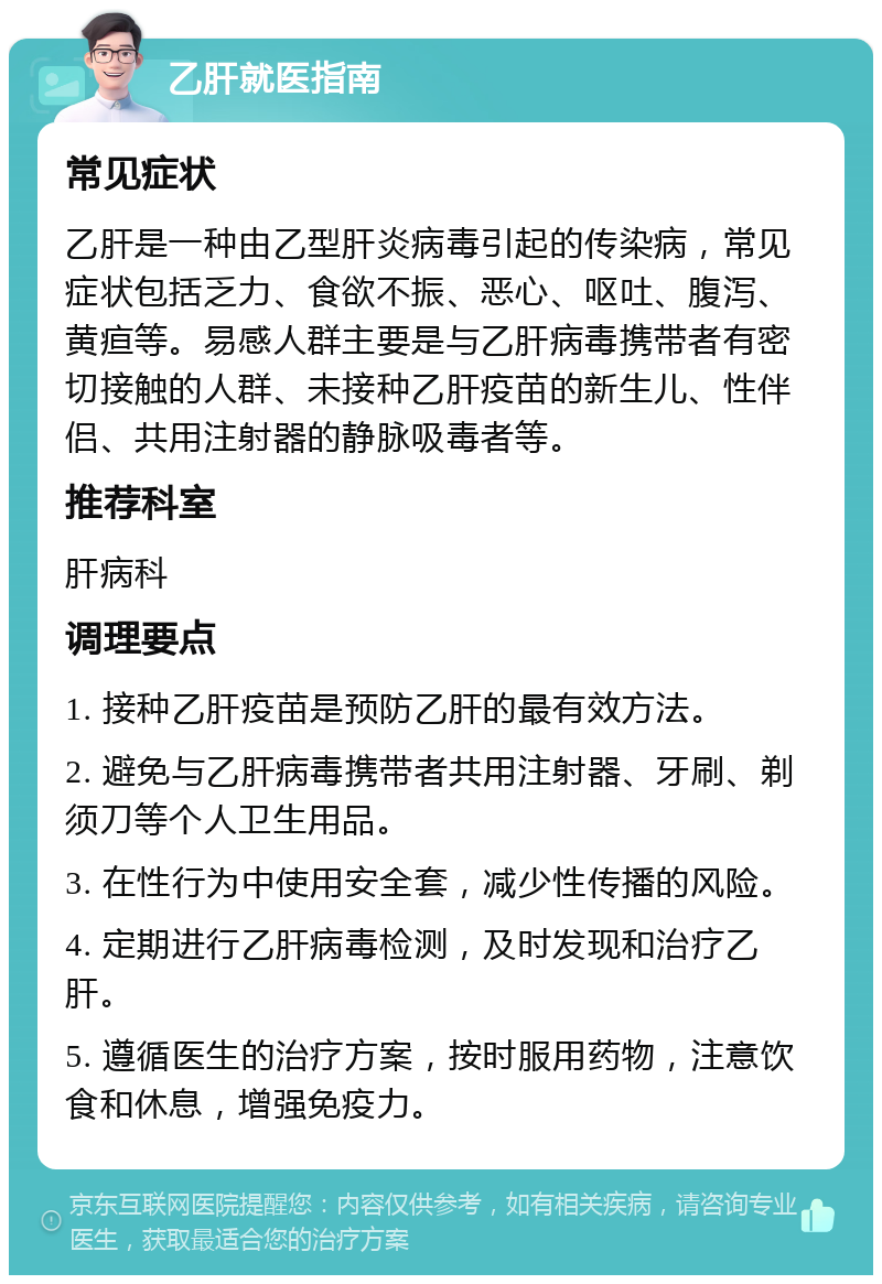 乙肝就医指南 常见症状 乙肝是一种由乙型肝炎病毒引起的传染病，常见症状包括乏力、食欲不振、恶心、呕吐、腹泻、黄疸等。易感人群主要是与乙肝病毒携带者有密切接触的人群、未接种乙肝疫苗的新生儿、性伴侣、共用注射器的静脉吸毒者等。 推荐科室 肝病科 调理要点 1. 接种乙肝疫苗是预防乙肝的最有效方法。 2. 避免与乙肝病毒携带者共用注射器、牙刷、剃须刀等个人卫生用品。 3. 在性行为中使用安全套，减少性传播的风险。 4. 定期进行乙肝病毒检测，及时发现和治疗乙肝。 5. 遵循医生的治疗方案，按时服用药物，注意饮食和休息，增强免疫力。