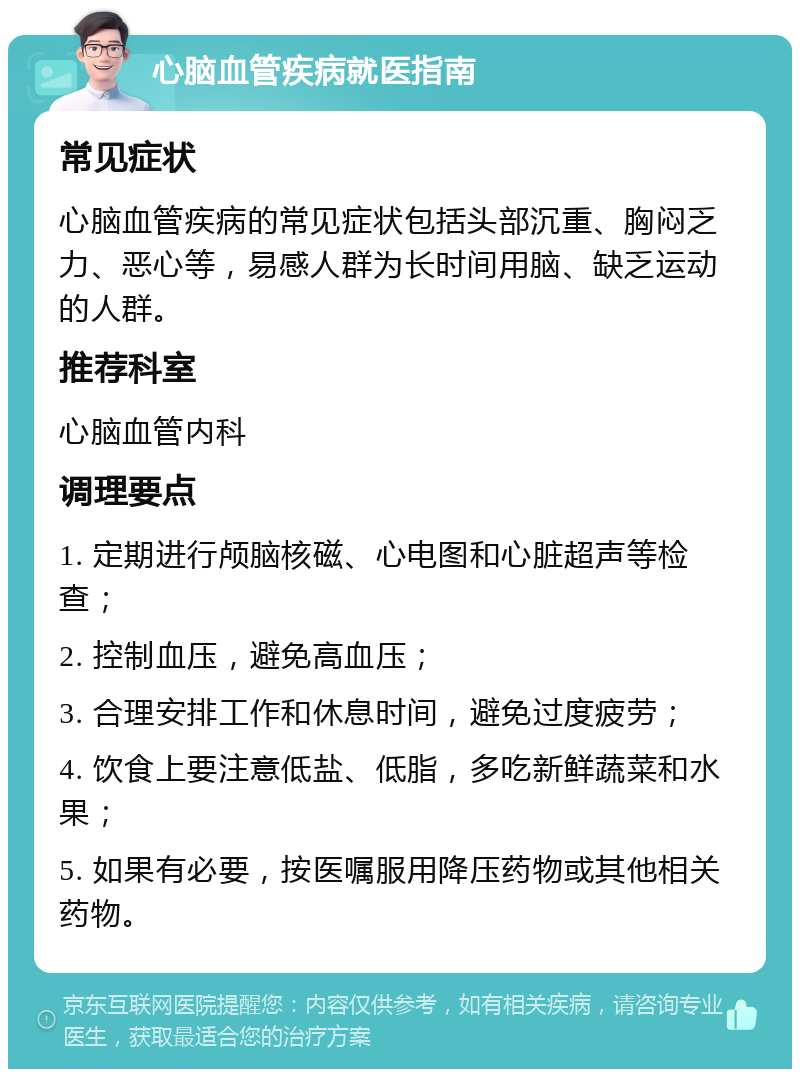 心脑血管疾病就医指南 常见症状 心脑血管疾病的常见症状包括头部沉重、胸闷乏力、恶心等，易感人群为长时间用脑、缺乏运动的人群。 推荐科室 心脑血管内科 调理要点 1. 定期进行颅脑核磁、心电图和心脏超声等检查； 2. 控制血压，避免高血压； 3. 合理安排工作和休息时间，避免过度疲劳； 4. 饮食上要注意低盐、低脂，多吃新鲜蔬菜和水果； 5. 如果有必要，按医嘱服用降压药物或其他相关药物。