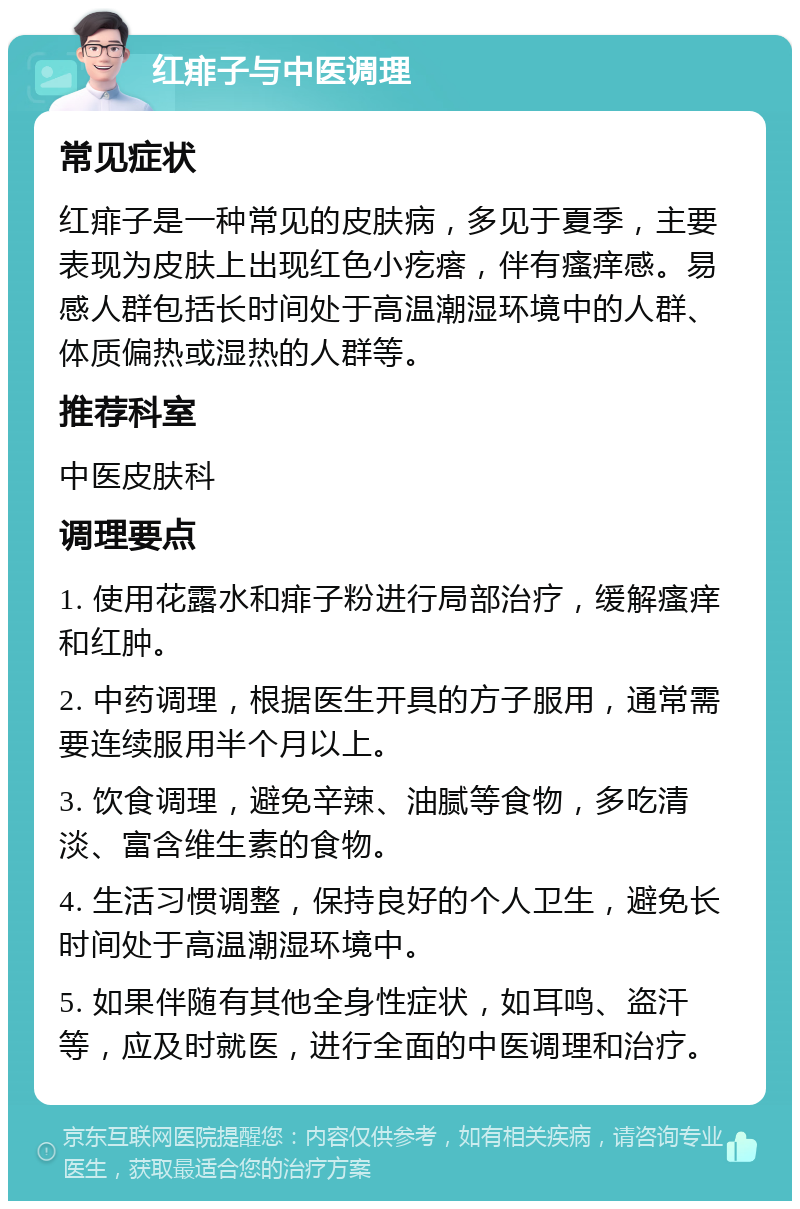 红痱子与中医调理 常见症状 红痱子是一种常见的皮肤病，多见于夏季，主要表现为皮肤上出现红色小疙瘩，伴有瘙痒感。易感人群包括长时间处于高温潮湿环境中的人群、体质偏热或湿热的人群等。 推荐科室 中医皮肤科 调理要点 1. 使用花露水和痱子粉进行局部治疗，缓解瘙痒和红肿。 2. 中药调理，根据医生开具的方子服用，通常需要连续服用半个月以上。 3. 饮食调理，避免辛辣、油腻等食物，多吃清淡、富含维生素的食物。 4. 生活习惯调整，保持良好的个人卫生，避免长时间处于高温潮湿环境中。 5. 如果伴随有其他全身性症状，如耳鸣、盗汗等，应及时就医，进行全面的中医调理和治疗。