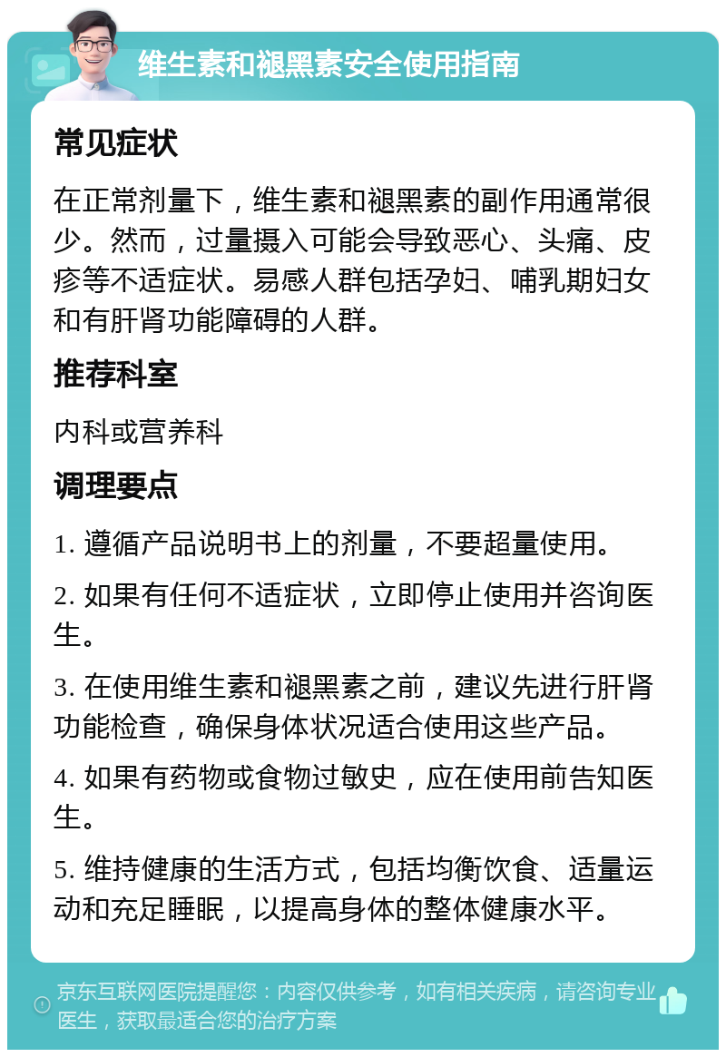 维生素和褪黑素安全使用指南 常见症状 在正常剂量下，维生素和褪黑素的副作用通常很少。然而，过量摄入可能会导致恶心、头痛、皮疹等不适症状。易感人群包括孕妇、哺乳期妇女和有肝肾功能障碍的人群。 推荐科室 内科或营养科 调理要点 1. 遵循产品说明书上的剂量，不要超量使用。 2. 如果有任何不适症状，立即停止使用并咨询医生。 3. 在使用维生素和褪黑素之前，建议先进行肝肾功能检查，确保身体状况适合使用这些产品。 4. 如果有药物或食物过敏史，应在使用前告知医生。 5. 维持健康的生活方式，包括均衡饮食、适量运动和充足睡眠，以提高身体的整体健康水平。