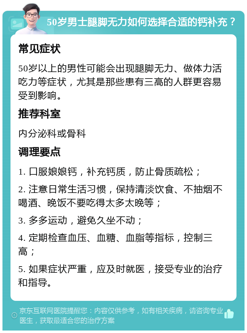 50岁男士腿脚无力如何选择合适的钙补充？ 常见症状 50岁以上的男性可能会出现腿脚无力、做体力活吃力等症状，尤其是那些患有三高的人群更容易受到影响。 推荐科室 内分泌科或骨科 调理要点 1. 口服娘娘钙，补充钙质，防止骨质疏松； 2. 注意日常生活习惯，保持清淡饮食、不抽烟不喝酒、晚饭不要吃得太多太晚等； 3. 多多运动，避免久坐不动； 4. 定期检查血压、血糖、血脂等指标，控制三高； 5. 如果症状严重，应及时就医，接受专业的治疗和指导。