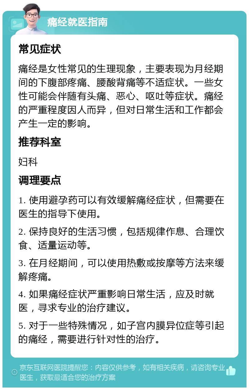 痛经就医指南 常见症状 痛经是女性常见的生理现象，主要表现为月经期间的下腹部疼痛、腰酸背痛等不适症状。一些女性可能会伴随有头痛、恶心、呕吐等症状。痛经的严重程度因人而异，但对日常生活和工作都会产生一定的影响。 推荐科室 妇科 调理要点 1. 使用避孕药可以有效缓解痛经症状，但需要在医生的指导下使用。 2. 保持良好的生活习惯，包括规律作息、合理饮食、适量运动等。 3. 在月经期间，可以使用热敷或按摩等方法来缓解疼痛。 4. 如果痛经症状严重影响日常生活，应及时就医，寻求专业的治疗建议。 5. 对于一些特殊情况，如子宫内膜异位症等引起的痛经，需要进行针对性的治疗。