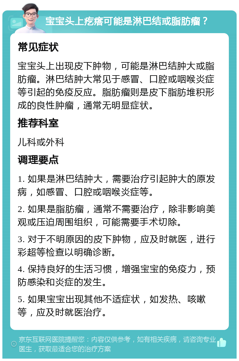 宝宝头上疙瘩可能是淋巴结或脂肪瘤？ 常见症状 宝宝头上出现皮下肿物，可能是淋巴结肿大或脂肪瘤。淋巴结肿大常见于感冒、口腔或咽喉炎症等引起的免疫反应。脂肪瘤则是皮下脂肪堆积形成的良性肿瘤，通常无明显症状。 推荐科室 儿科或外科 调理要点 1. 如果是淋巴结肿大，需要治疗引起肿大的原发病，如感冒、口腔或咽喉炎症等。 2. 如果是脂肪瘤，通常不需要治疗，除非影响美观或压迫周围组织，可能需要手术切除。 3. 对于不明原因的皮下肿物，应及时就医，进行彩超等检查以明确诊断。 4. 保持良好的生活习惯，增强宝宝的免疫力，预防感染和炎症的发生。 5. 如果宝宝出现其他不适症状，如发热、咳嗽等，应及时就医治疗。