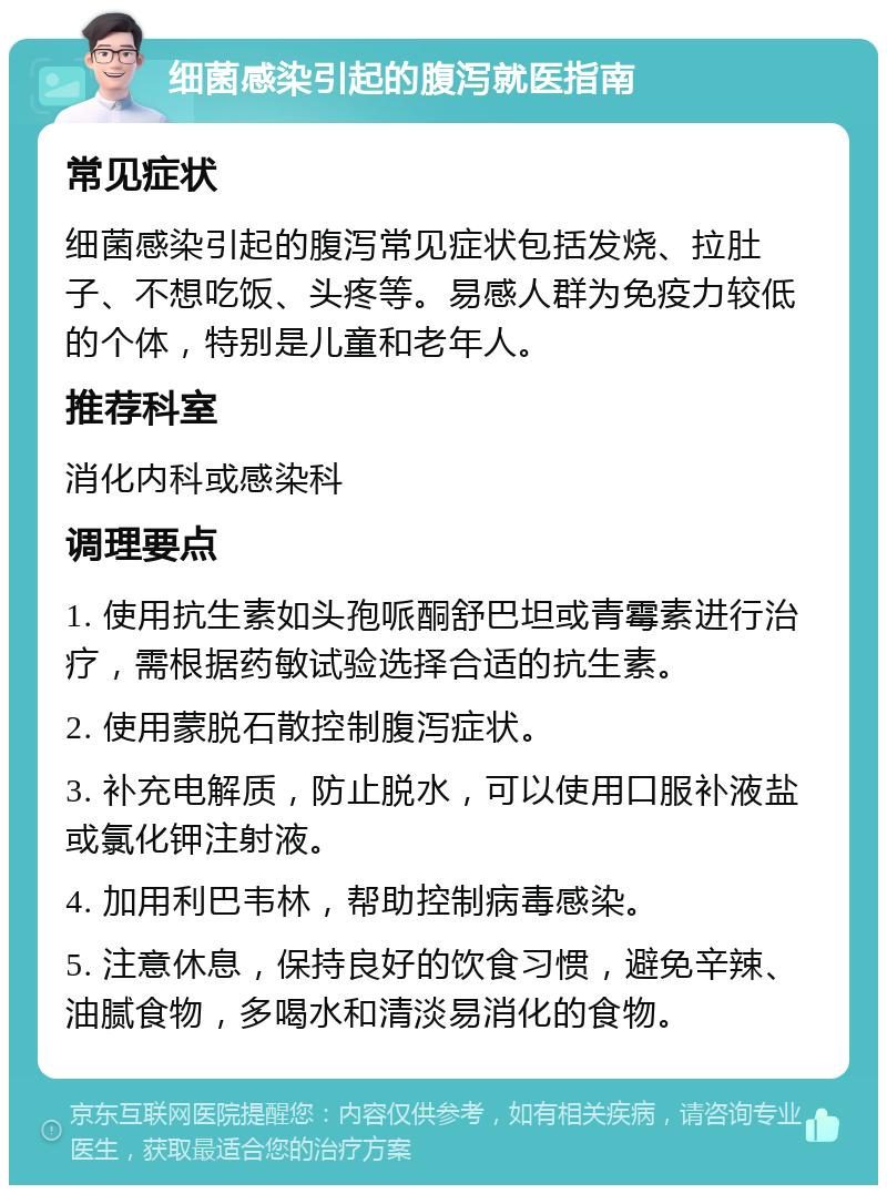 细菌感染引起的腹泻就医指南 常见症状 细菌感染引起的腹泻常见症状包括发烧、拉肚子、不想吃饭、头疼等。易感人群为免疫力较低的个体，特别是儿童和老年人。 推荐科室 消化内科或感染科 调理要点 1. 使用抗生素如头孢哌酮舒巴坦或青霉素进行治疗，需根据药敏试验选择合适的抗生素。 2. 使用蒙脱石散控制腹泻症状。 3. 补充电解质，防止脱水，可以使用口服补液盐或氯化钾注射液。 4. 加用利巴韦林，帮助控制病毒感染。 5. 注意休息，保持良好的饮食习惯，避免辛辣、油腻食物，多喝水和清淡易消化的食物。