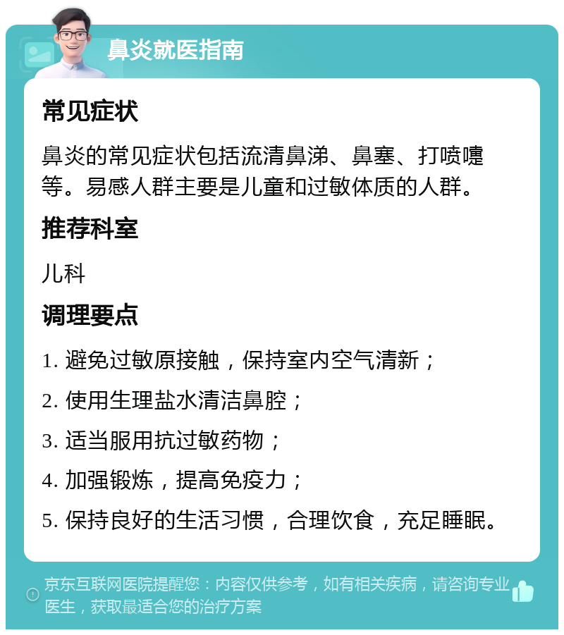 鼻炎就医指南 常见症状 鼻炎的常见症状包括流清鼻涕、鼻塞、打喷嚏等。易感人群主要是儿童和过敏体质的人群。 推荐科室 儿科 调理要点 1. 避免过敏原接触，保持室内空气清新； 2. 使用生理盐水清洁鼻腔； 3. 适当服用抗过敏药物； 4. 加强锻炼，提高免疫力； 5. 保持良好的生活习惯，合理饮食，充足睡眠。