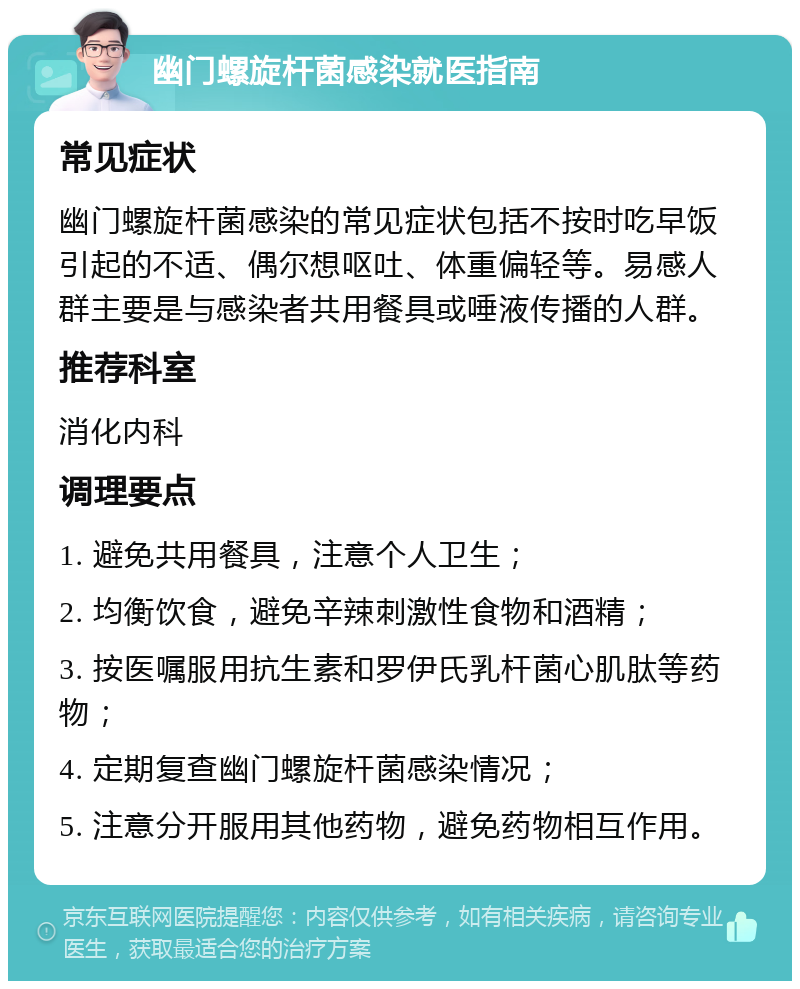 幽门螺旋杆菌感染就医指南 常见症状 幽门螺旋杆菌感染的常见症状包括不按时吃早饭引起的不适、偶尔想呕吐、体重偏轻等。易感人群主要是与感染者共用餐具或唾液传播的人群。 推荐科室 消化内科 调理要点 1. 避免共用餐具，注意个人卫生； 2. 均衡饮食，避免辛辣刺激性食物和酒精； 3. 按医嘱服用抗生素和罗伊氏乳杆菌心肌肽等药物； 4. 定期复查幽门螺旋杆菌感染情况； 5. 注意分开服用其他药物，避免药物相互作用。