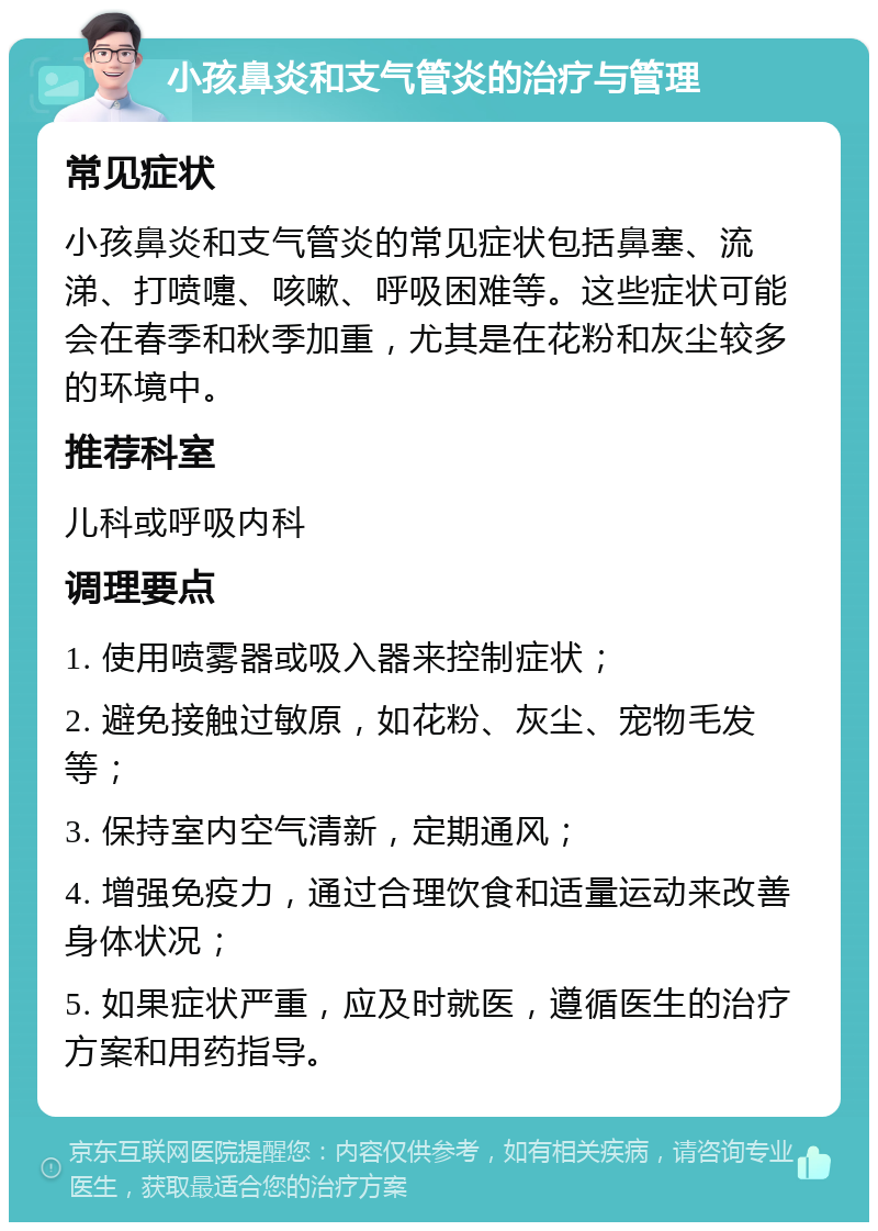 小孩鼻炎和支气管炎的治疗与管理 常见症状 小孩鼻炎和支气管炎的常见症状包括鼻塞、流涕、打喷嚏、咳嗽、呼吸困难等。这些症状可能会在春季和秋季加重，尤其是在花粉和灰尘较多的环境中。 推荐科室 儿科或呼吸内科 调理要点 1. 使用喷雾器或吸入器来控制症状； 2. 避免接触过敏原，如花粉、灰尘、宠物毛发等； 3. 保持室内空气清新，定期通风； 4. 增强免疫力，通过合理饮食和适量运动来改善身体状况； 5. 如果症状严重，应及时就医，遵循医生的治疗方案和用药指导。