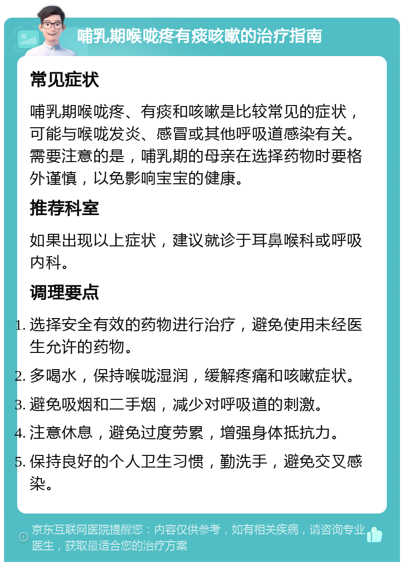 哺乳期喉咙疼有痰咳嗽的治疗指南 常见症状 哺乳期喉咙疼、有痰和咳嗽是比较常见的症状，可能与喉咙发炎、感冒或其他呼吸道感染有关。需要注意的是，哺乳期的母亲在选择药物时要格外谨慎，以免影响宝宝的健康。 推荐科室 如果出现以上症状，建议就诊于耳鼻喉科或呼吸内科。 调理要点 选择安全有效的药物进行治疗，避免使用未经医生允许的药物。 多喝水，保持喉咙湿润，缓解疼痛和咳嗽症状。 避免吸烟和二手烟，减少对呼吸道的刺激。 注意休息，避免过度劳累，增强身体抵抗力。 保持良好的个人卫生习惯，勤洗手，避免交叉感染。