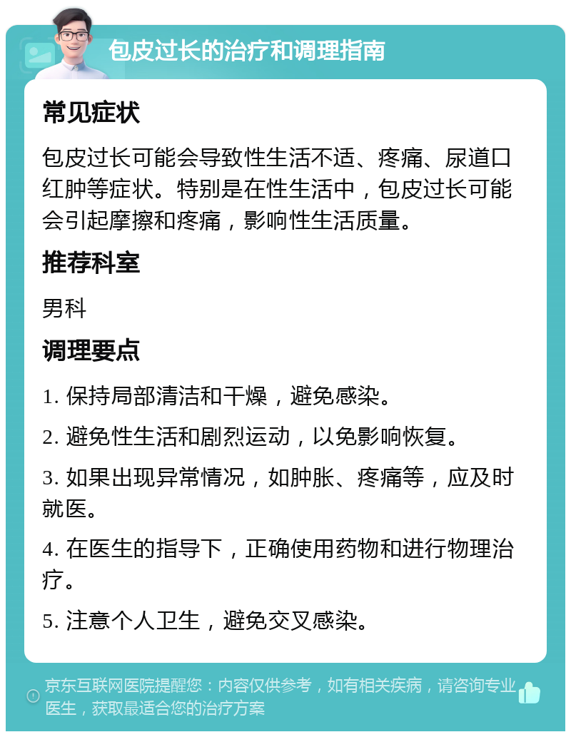 包皮过长的治疗和调理指南 常见症状 包皮过长可能会导致性生活不适、疼痛、尿道口红肿等症状。特别是在性生活中，包皮过长可能会引起摩擦和疼痛，影响性生活质量。 推荐科室 男科 调理要点 1. 保持局部清洁和干燥，避免感染。 2. 避免性生活和剧烈运动，以免影响恢复。 3. 如果出现异常情况，如肿胀、疼痛等，应及时就医。 4. 在医生的指导下，正确使用药物和进行物理治疗。 5. 注意个人卫生，避免交叉感染。