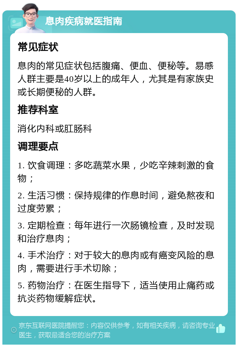 息肉疾病就医指南 常见症状 息肉的常见症状包括腹痛、便血、便秘等。易感人群主要是40岁以上的成年人，尤其是有家族史或长期便秘的人群。 推荐科室 消化内科或肛肠科 调理要点 1. 饮食调理：多吃蔬菜水果，少吃辛辣刺激的食物； 2. 生活习惯：保持规律的作息时间，避免熬夜和过度劳累； 3. 定期检查：每年进行一次肠镜检查，及时发现和治疗息肉； 4. 手术治疗：对于较大的息肉或有癌变风险的息肉，需要进行手术切除； 5. 药物治疗：在医生指导下，适当使用止痛药或抗炎药物缓解症状。