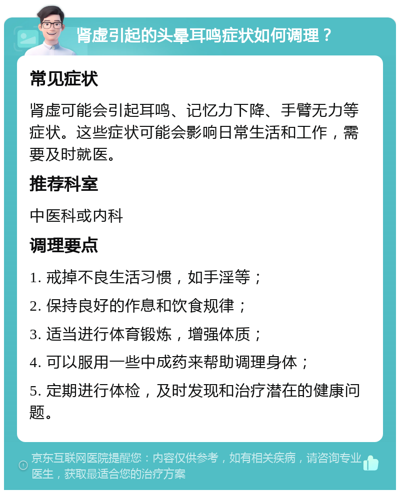 肾虚引起的头晕耳鸣症状如何调理？ 常见症状 肾虚可能会引起耳鸣、记忆力下降、手臂无力等症状。这些症状可能会影响日常生活和工作，需要及时就医。 推荐科室 中医科或内科 调理要点 1. 戒掉不良生活习惯，如手淫等； 2. 保持良好的作息和饮食规律； 3. 适当进行体育锻炼，增强体质； 4. 可以服用一些中成药来帮助调理身体； 5. 定期进行体检，及时发现和治疗潜在的健康问题。