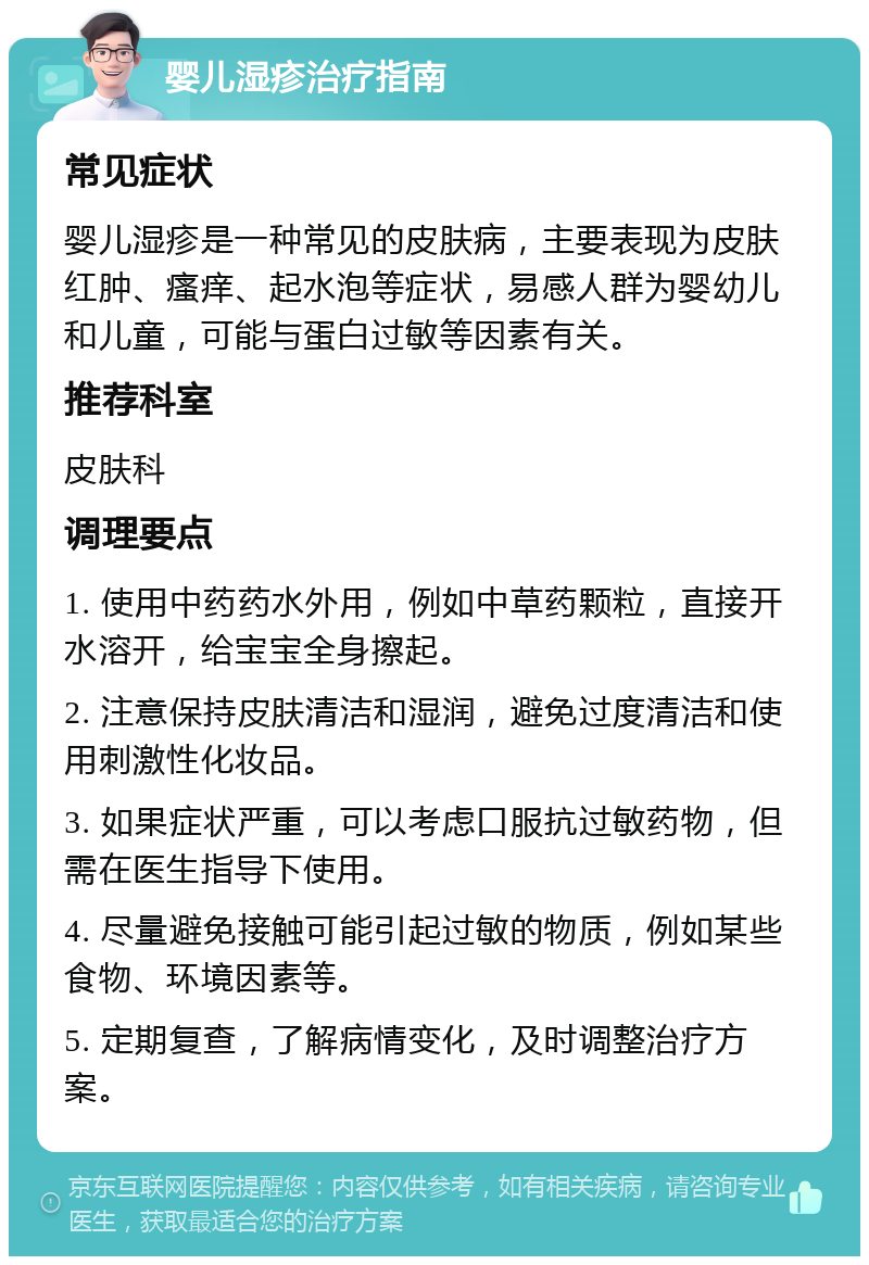 婴儿湿疹治疗指南 常见症状 婴儿湿疹是一种常见的皮肤病，主要表现为皮肤红肿、瘙痒、起水泡等症状，易感人群为婴幼儿和儿童，可能与蛋白过敏等因素有关。 推荐科室 皮肤科 调理要点 1. 使用中药药水外用，例如中草药颗粒，直接开水溶开，给宝宝全身擦起。 2. 注意保持皮肤清洁和湿润，避免过度清洁和使用刺激性化妆品。 3. 如果症状严重，可以考虑口服抗过敏药物，但需在医生指导下使用。 4. 尽量避免接触可能引起过敏的物质，例如某些食物、环境因素等。 5. 定期复查，了解病情变化，及时调整治疗方案。